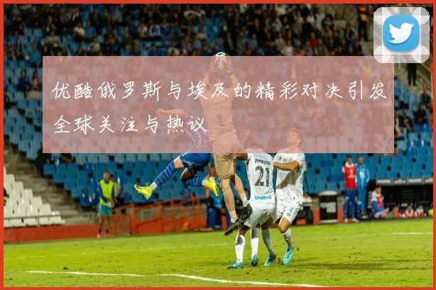 优酷俄罗斯与埃及的精彩对决引发全球关注与热议